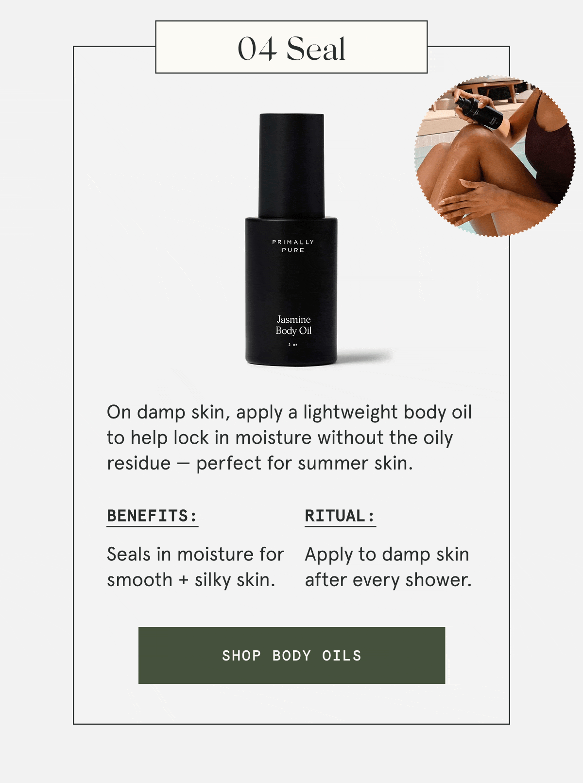 04 Seal  On damp skin, apply a lightweight body oil to help lock in moisture without the oily residue — perfect for summer skin.  Benefits: Seals in moisture for smooth + silky skin. Ritual: Apply to damp skin after every shower.  [SHOP BODY OILS]