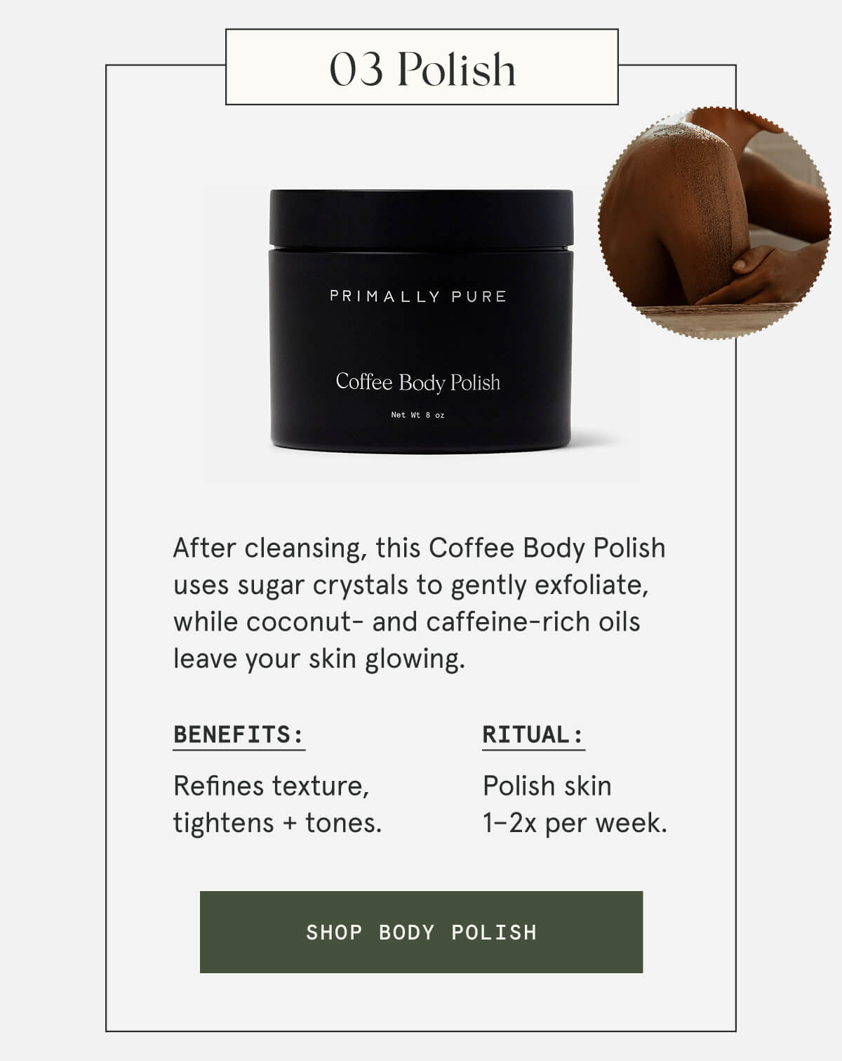 03 Polish  After cleansing, this Coffee Body Polish uses sugar crystals to gently exfoliate, while coconut- and caffeine-rich oils leave your skin glowing.  Benefits: Refines texture, tightens + tones. Ritual: Polish skin 1–2x per week.  [SHOP BODY POLISH]