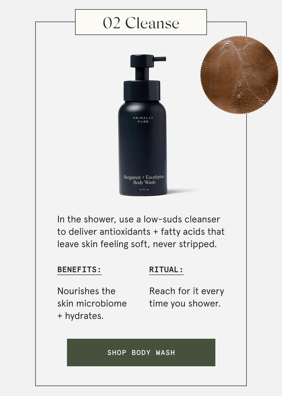 02 Cleanse  In the shower, use a low-suds cleanser to deliver antioxidants + fatty acids that leave skin feeling soft, never stripped.  Benefits: Nourishes the skin microbiome + hydrates. Ritual: Reach for it every time you shower.  [SHOP BODY WASH]