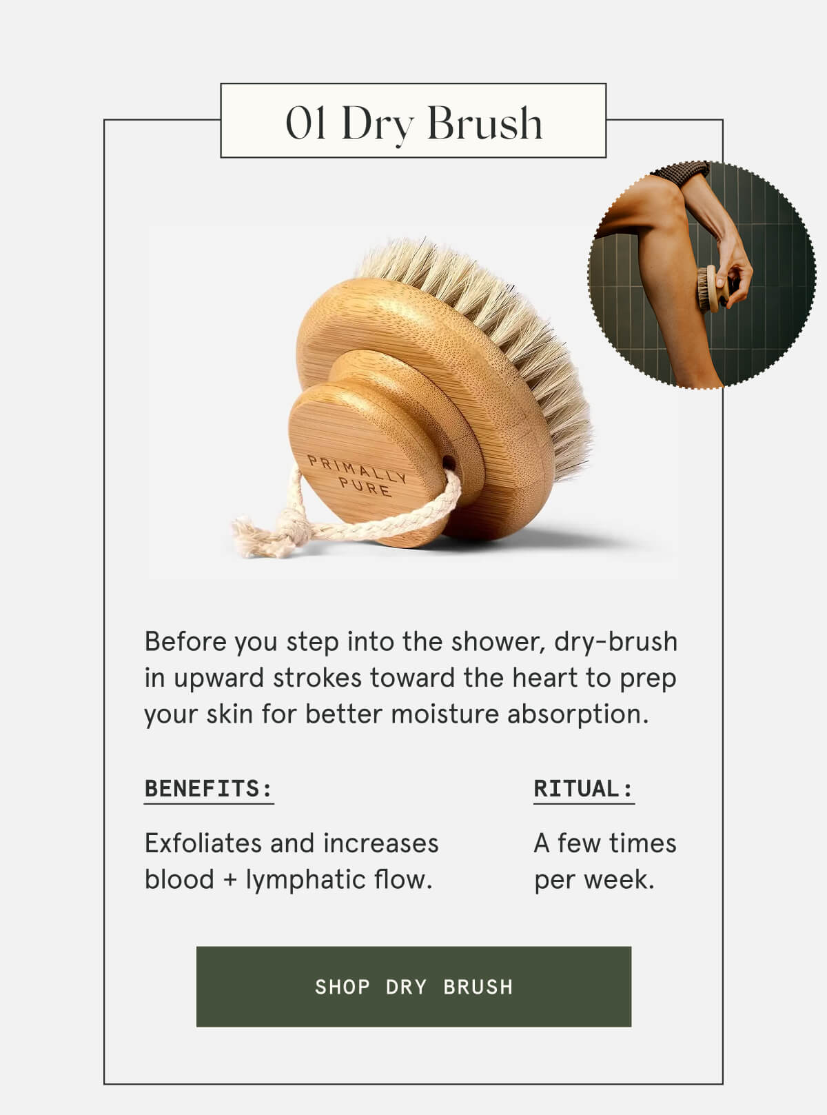 01 Dry Brush  Before you step into the shower, dry-brush in upward strokes toward the heart to prep your skin for better moisture absorption.  Benefits: Exfoliates and increases blood + lymphatic flow. Ritual: A few times per week.  [SHOP DRY BRUSH]