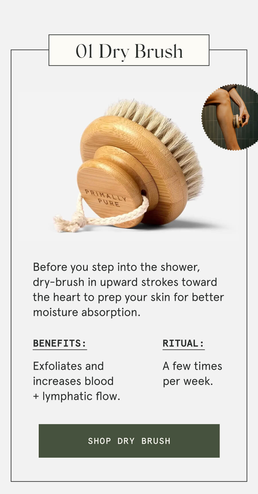 01 Dry Brush Before you step into the shower, dry-brush in upward strokes toward the heart to prep your skin for better moisture absorption. Benefits: Exfoliates and increases blood + lymphatic flow. Ritual: A few times per week. [SHOP DRY BRUSH]