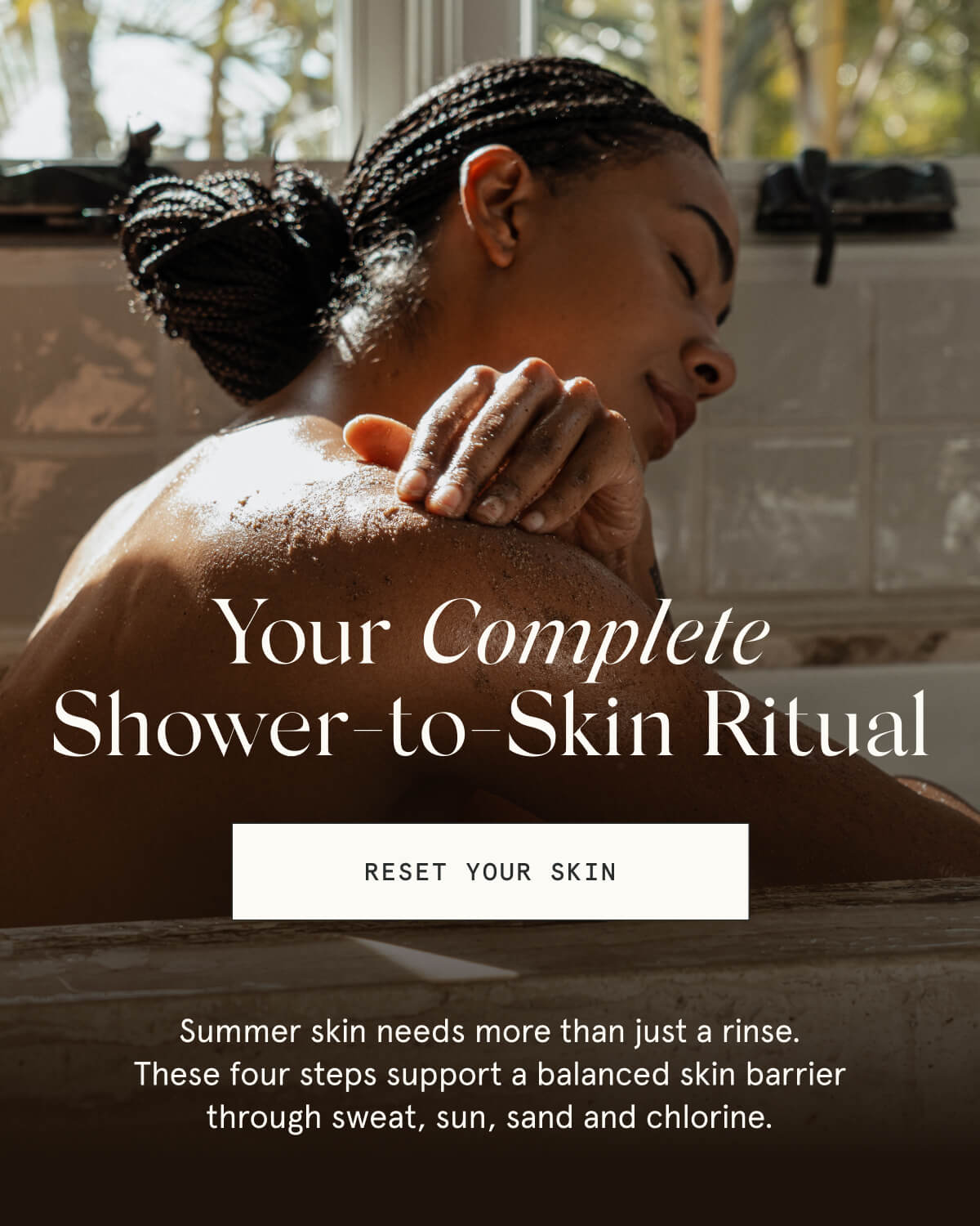 Your Complete Shower-to-Skin Ritual  [RESET YOUR SKIN]  Summer skin needs more than just a rinse. These four steps support a balanced skin barrier through sweat, sun, sand and chlorine.