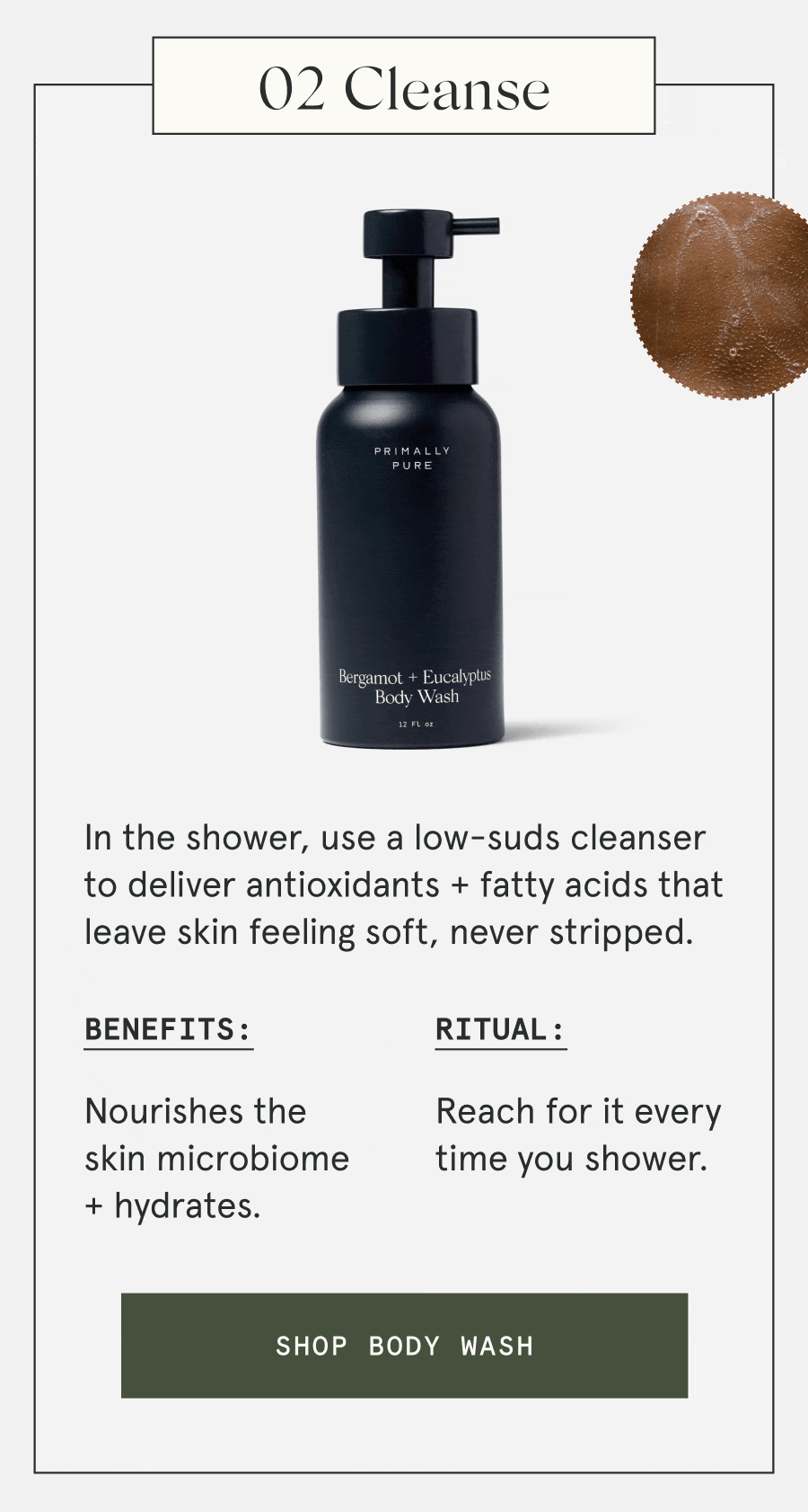 02 Cleanse In the shower, use a low-suds cleanser to deliver antioxidants + fatty acids that leave skin feeling soft, never stripped. Benefits: Nourishes the skin microbiome + hydrates. Ritual: Reach for it every time you shower. [SHOP BODY WASH]