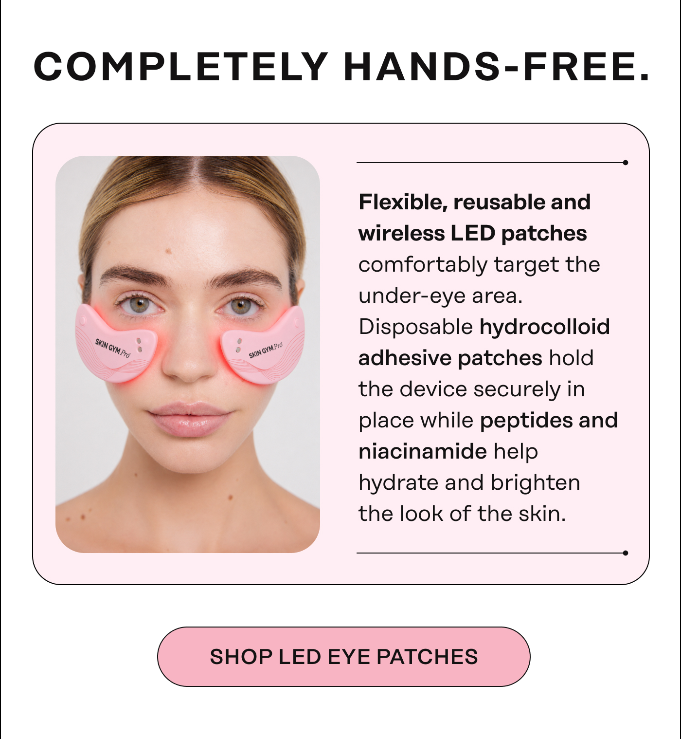 Completely hands-free. Flexible, reusable and wireless LED patches comfortably target the under-eye area. Disposable hydrocolloid adhesive patches hold the device securely in place while peptides and niacinamide help hydrate and brighten the look of the skin. SHOP LED EYE PATCHES