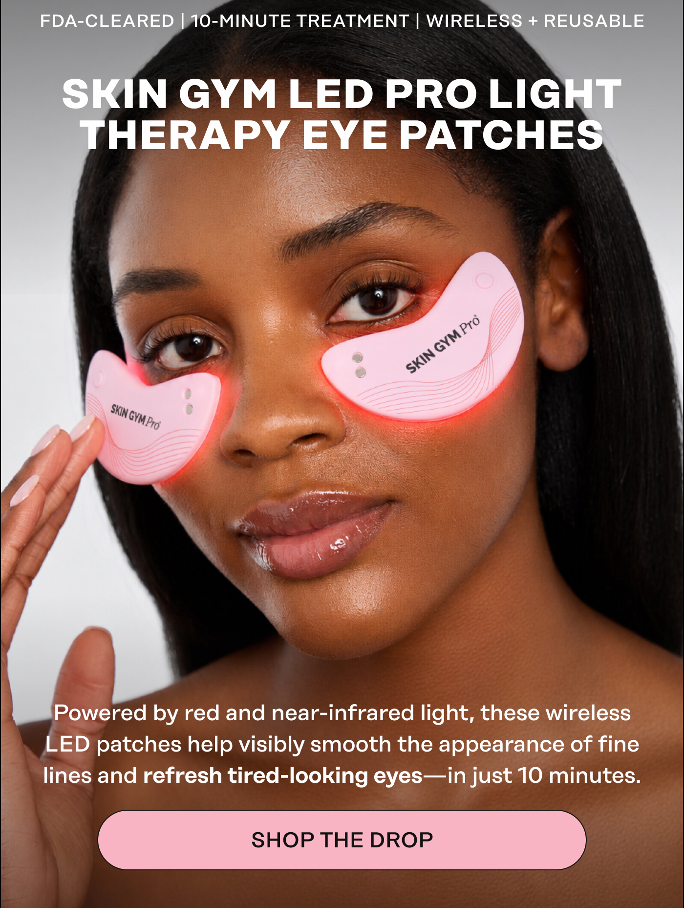 FDA-CLEARED | 10-MINUTE TREATMENT | WIRELESS + REUSABLE. Skin Gym LED Pro Light Therapy Eye Patches. Powered by red and near-infrared light, these wireless LED patches help visibly smooth the appearance of fine lines and refresh tired-looking eyes—in just 10 minutes. Shop the Drop 