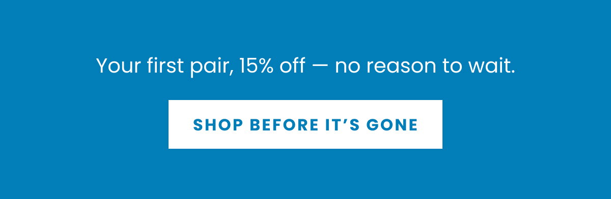 Your first pair, 15% off — no reason to wait. I  SHOP BEFORE IT’S GONE