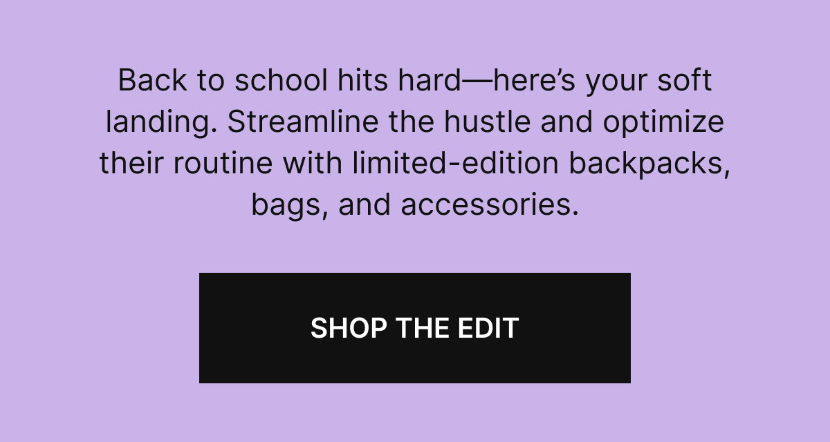 Back to school hits hard—here’s your soft landing. Streamline the hustle and optimize their routine with limited-edition backpacks, bags, and accessories.