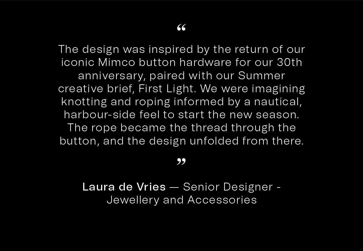 “The design was inspired by the return of our iconic Mimco button hardware for our 30th anniversary, paired with our Summer creative brief, First Light. We were imagining knotting and roping informed by a nautical, harbour-side feel to start the new season. The rope became the thread through the button, and the design unfolded from ther” | Laura de Vries — Senior Designer - Jewellery and Accessories
