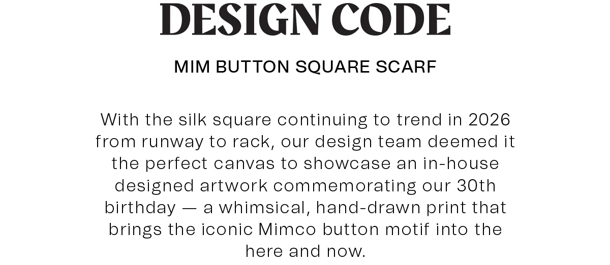 DESIGN CODE | MIM BUTTON SQUARE SCARF | With the silk square continuing to trend in 2026 from runway to rack, our design team deemed it the perfect canvas to showcase an in-house designed artwork commemorating our 30th birthday — a whimsical, hand-drawn print that brings the iconic Mimco button motif into the here and now.