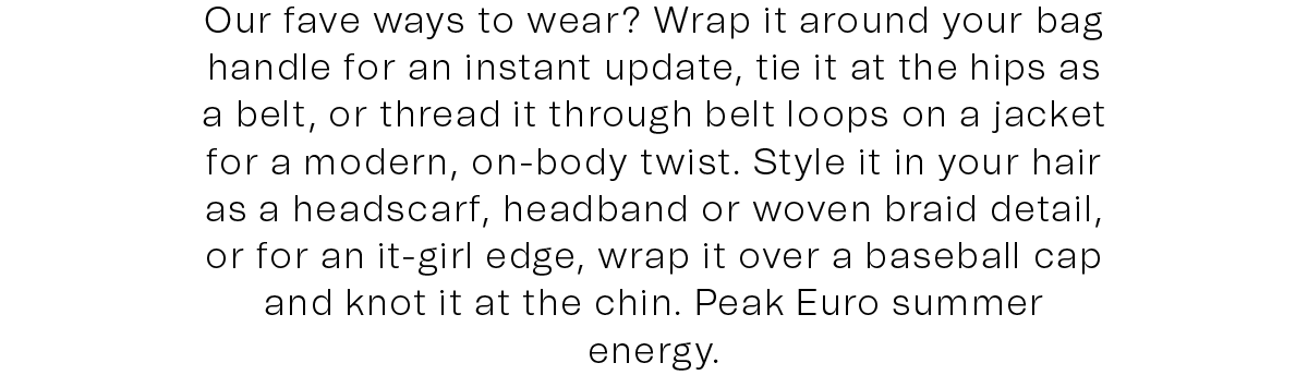 Our fave ways to wear? Wrap it around your bag handle for an instant update, tie it at the hips as a belt, or thread it through belt loops on a jacket for a modern, on-body twist. Style it in your hair as a headscarf, headband or woven braid detail, or for an it-girl edge, wrap it over a baseball cap and knot it at the chin. Peak Euro summer energy.