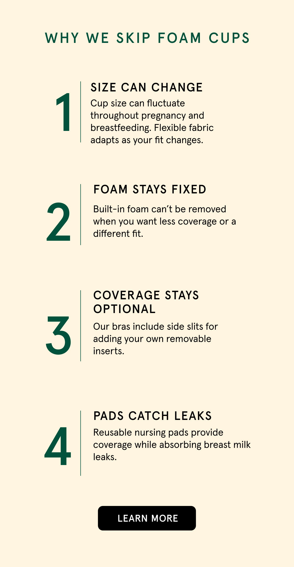 Why we skip foam cups. 1. Size can change. Cup size can fluctuate throughout pregnancy and breastfeeding. Flexible fabric adapts as your fit changes. 2. Foam stays fixed. Built-in foam cant' be removed when you want less coverage or a different fit. Coverage stays optional. Our bras include side slits for adding your own removable inserts. 4. Pads catch leaks. Reusable nursing pads provide coverage while absorbing breast milk leaks. 