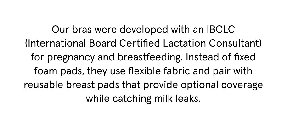 Our bras were developed with an IBCLC (International Board Certified Lactation Consultant) for pregnancy and breastfeeding. Instead of fixed foam pads, they use flexible fabric and pair with reusable breast pads that provide optional coverage while catching milk leaks.