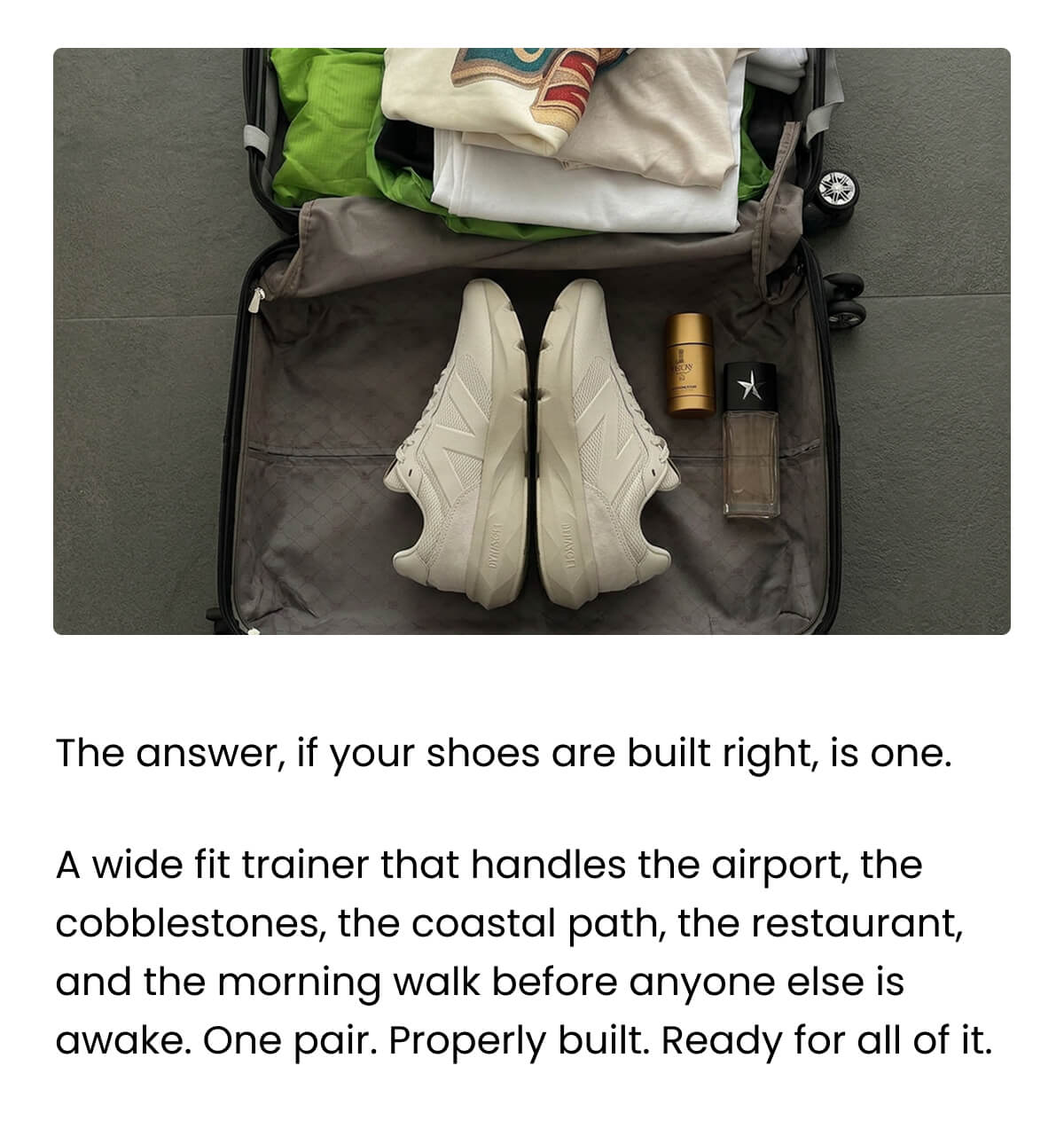 The answer, if your shoes are built right, is one. A wide fit trainer that handles the airport, the cobblestones, the coastal path, the restaurant, and the morning walk before anyone else is awake. One pair. Properly built. Ready for all of it.