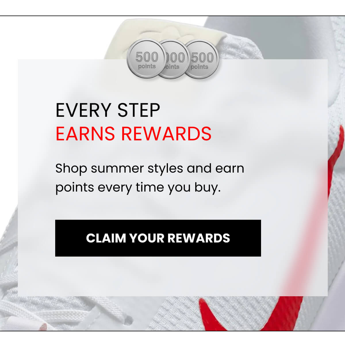 EVERY STEP EARNS REWARDS Shop summer styles and earn points every time you buy. [CLAIM YOUR REWARDS]