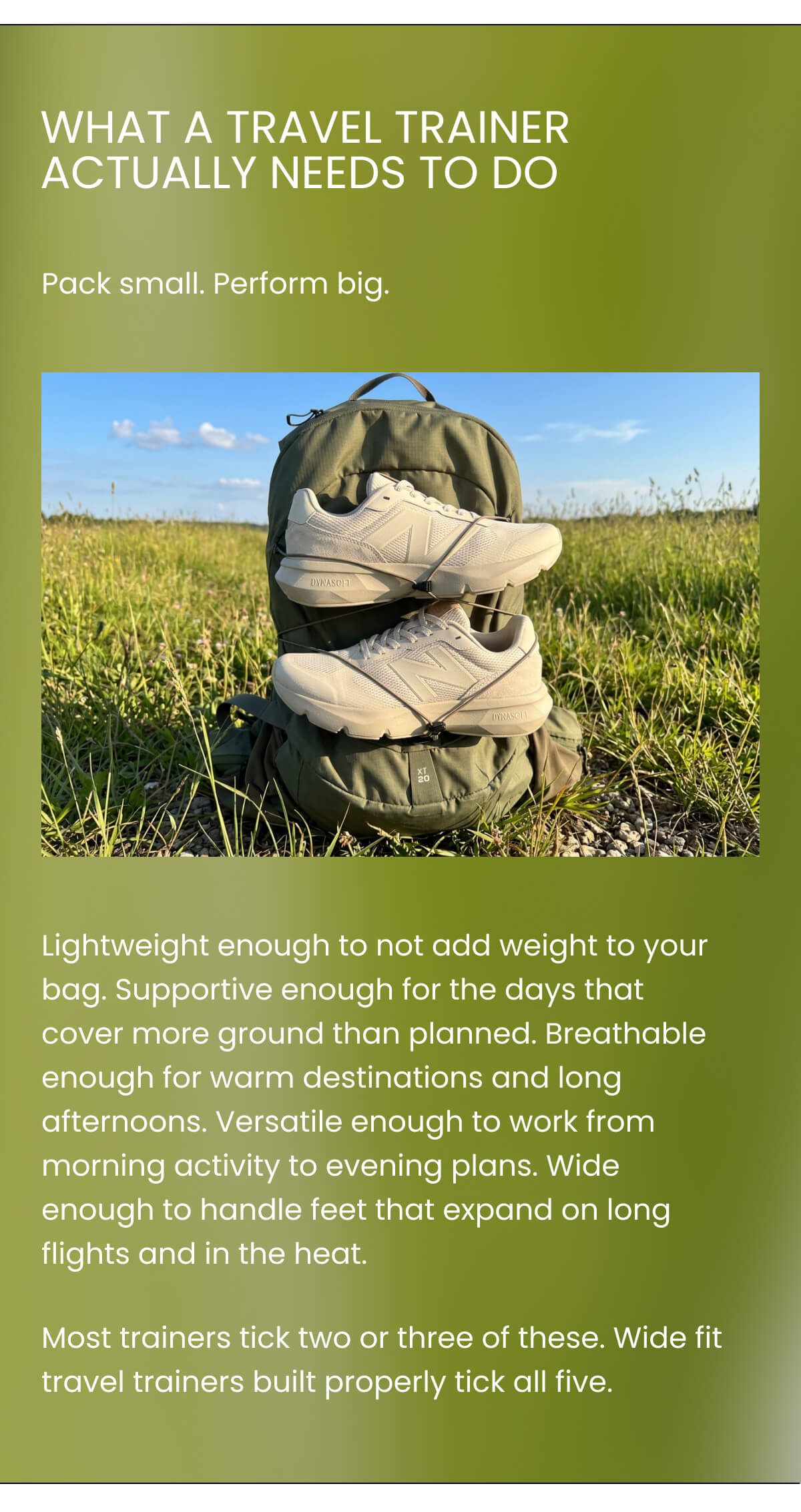 WHAT A TRAVEL TRAINER ACTUALLY NEEDS TO DO Pack small. Perform big. Lightweight enough to not add weight to your bag. Supportive enough for the days that cover more ground than planned. Breathable enough for warm destinations and long afternoons. Versatile enough to work from morning activity to evening plans. Wide enough to handle feet that expand on long flights and in the heat. Most trainers tick two or three of these. Wide fit travel trainers built properly tick all five.