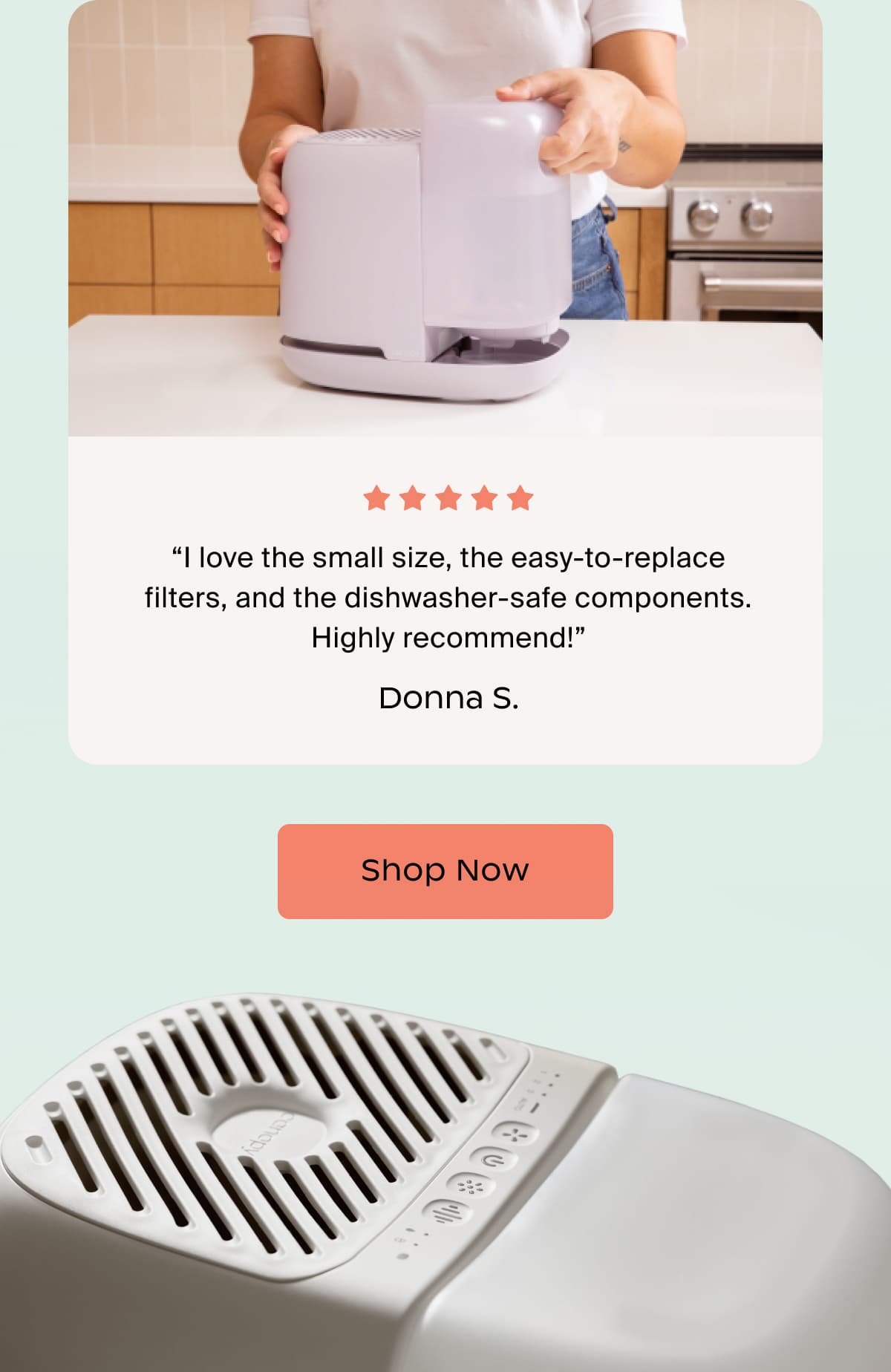 “I love the small size, the easy-to-replace filters, and the dishwasher-safe components. Highly recommend!” Donna S. | Shop Now