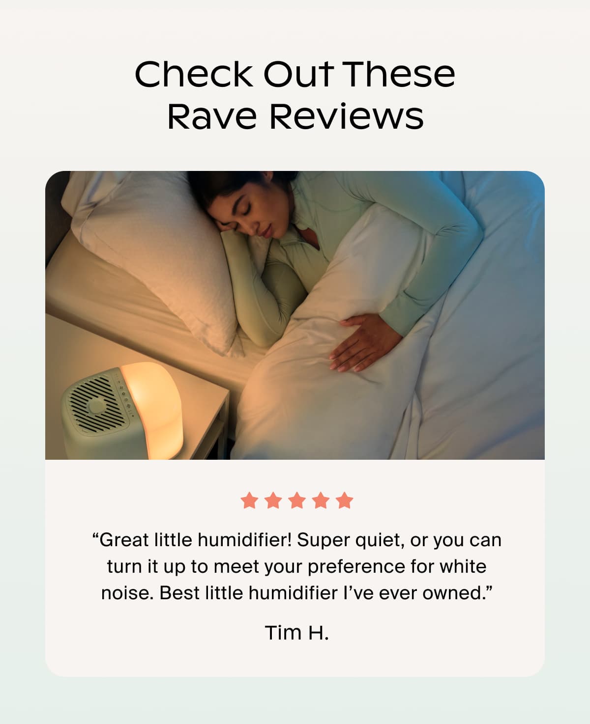 Check Out These Rave Reviews | “Great little humidifier! Super quiet, or you can turn it up to meet your preference for white noise. Best little humidifier I’ve ever owned.” Tim H.