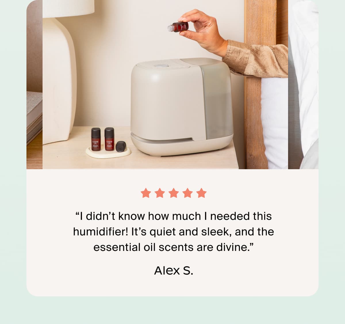 “I didn’t know how much I needed this humidifier! It’s quiet and sleek, and the essential oil scents are divine.” Alex S.