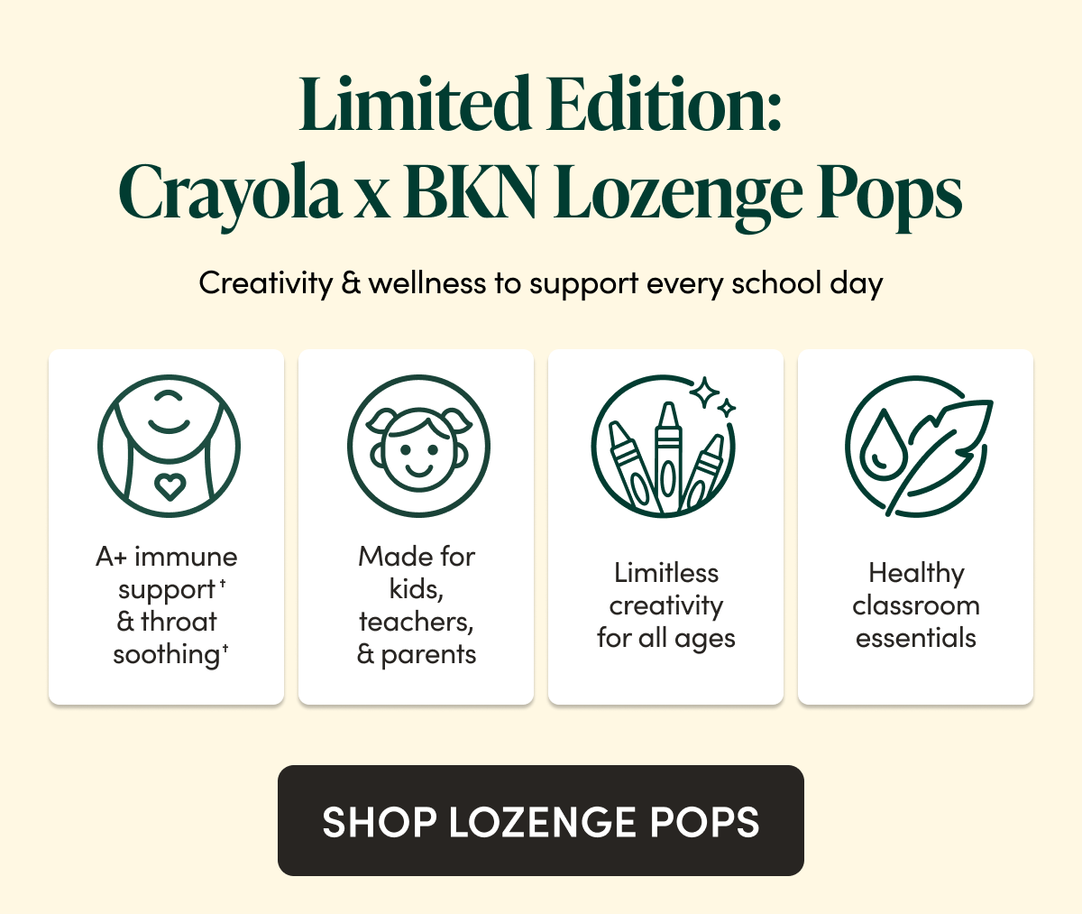 Limited Edition: Crayola x BKN Throat Soothing Lozenge Pops Creativity & wellness to support every school day  A+ immune support✝ & throat soothing✝ Limitless creativity for all ages Made for teachers, kids & parents Always safe, clean & non-toxic  CTA: Shop lozenge pops → lozenge pops PDP