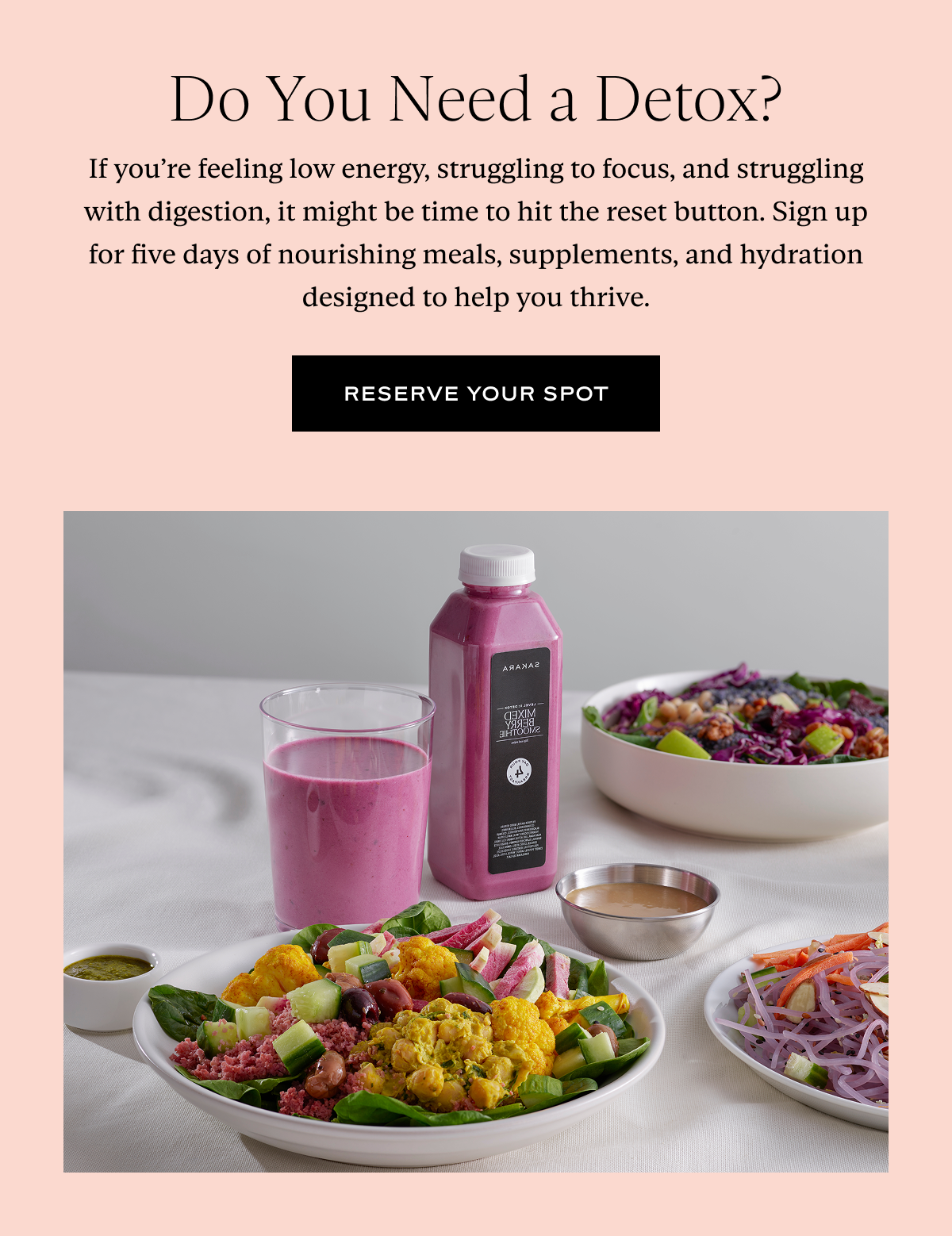 Do You Need a Detox? If you’re feeling low energy, struggling to focus, and struggling with digestion, it might be time to hit the reset button. Sign up for five days of nourishing meals, supplements, and hydration designed to help you thrive.