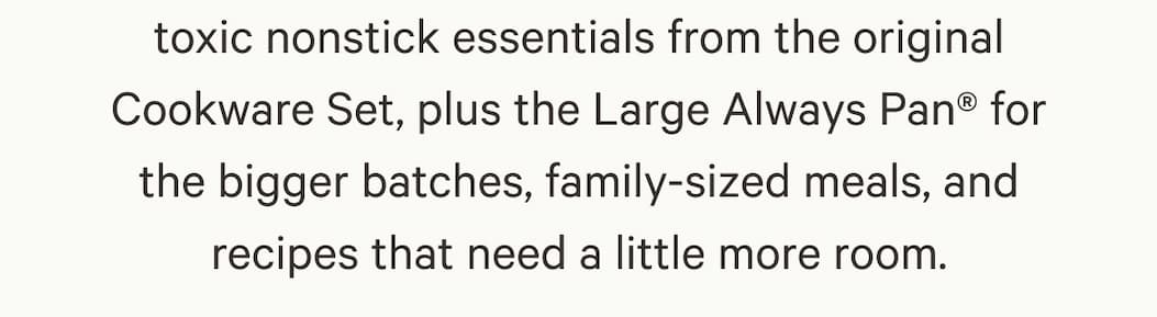 toxic nonstick essentials from the original Cookware Set, plus the Large Always Pan for the bigger batches, family-sized meals, and recipes that need a little more room.