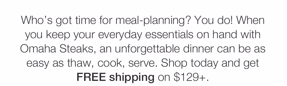 Who's got time for meal-planning? You do! When

you keep your everyday essentials on hand with

Omaha Steaks, an unforgettable dinner can be as

easy as thaw, cook, serve. Shop today and get

FREE shipping on $129+.
