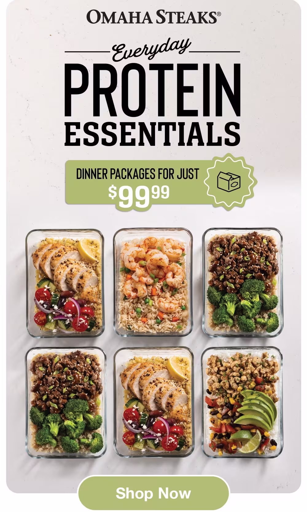 OMAHA STEAKS®
Everyday
PROTEIN
ESSENTIALS
DINNER PACKAGES FOR JUST
$99.99
Shop Now
