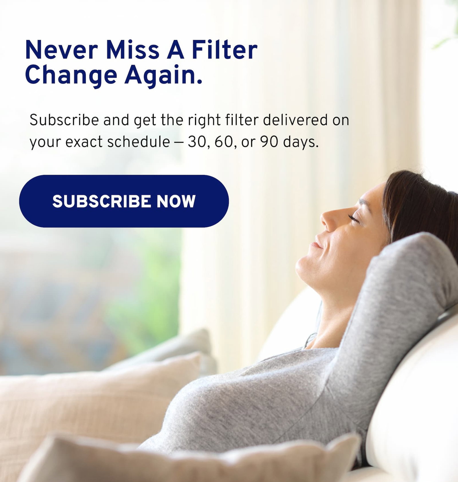 Never miss a filter change again. Subscribe and get the right filter delivered on your exact schedule - 30, 60, or 90 days.