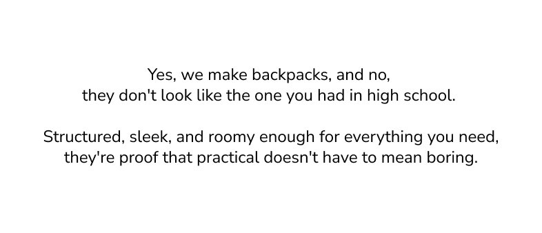 Yes, we make backpacks, and no, they don't look like the one you had in high school. Structured, sleek, and roomy enough for everything you need, they're proof that practical doesn't have to mean boring.