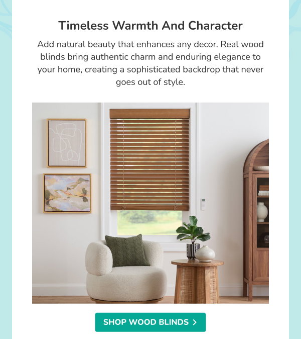 Timeless Warmth and Character | Add natural beauty that enhances any decor. Real wood blinds bring authentic charm and enduring elegance to your home, creating a sophisticated backdrop that never goes out of style. | SHOP WOOD BLINDS >