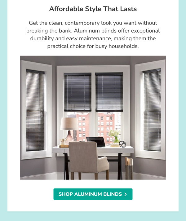 Affordable Style That Lasts | Get the clean, contemporary look you want without breaking the bank. Aluminum blinds offer exceptional durability and easy maintenance, making them the practical choice for busy households. | SHOP ALUMINUM BLINDS >