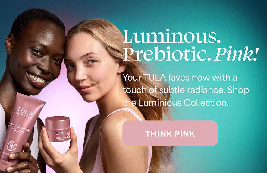 Luminous. Prebiotic. Pink! Your TULA faves now with a touch of subtle radiance. Shop the Luminous Collection. -- THINK PINK