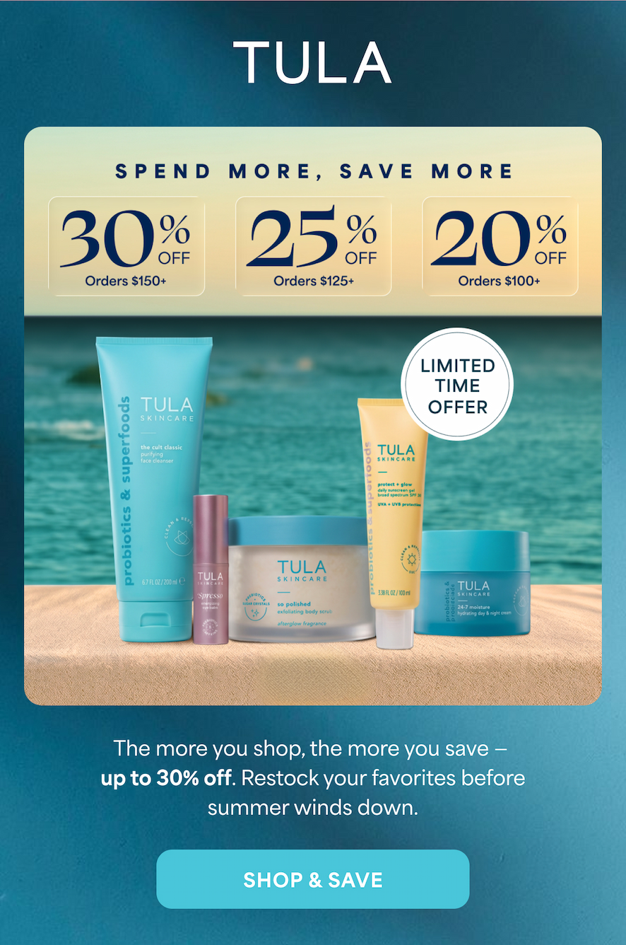 TULA. SPEND MORE, SAVE MORE 30% OFF Orders $150+ 25% OFF Orders $125+ 20% OFF Orders $100+ LIMITED TIME OFFER The more you shop, the more you save – up to 30% off. Restock your favorites before summer winds down. -- SHOP & SAVE