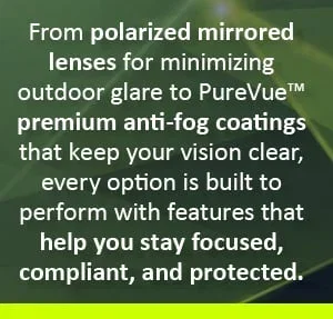 From polarized mirrored lenses for minimizing outdoor glare to PureVue™ premium anti-fog coatings that keep your vision clear, every option is built to perform with features that help you stay focused, compliant, and protected.