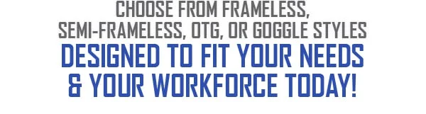 Choose from frameless, semi-frameless, OTG, or goggle styles designed to fit your needs and your workforce today!
