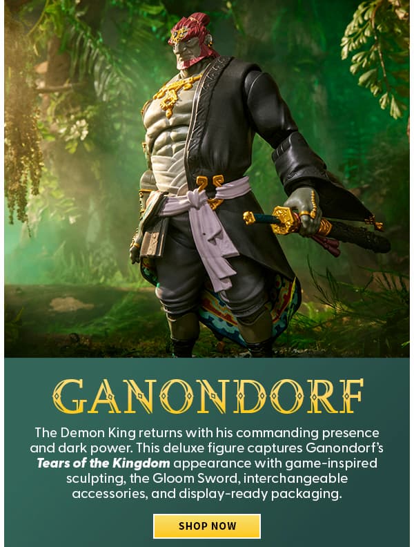 Headline: Ganondorf  Subtext: A force of darkness returns as the Demon King claims his place as Link’s greatest adversary. This deluxe figure captures his Tears of the Kingdom design with the Gloom Sword, interchangeable accessories, and premium display details. SHOP NOW 