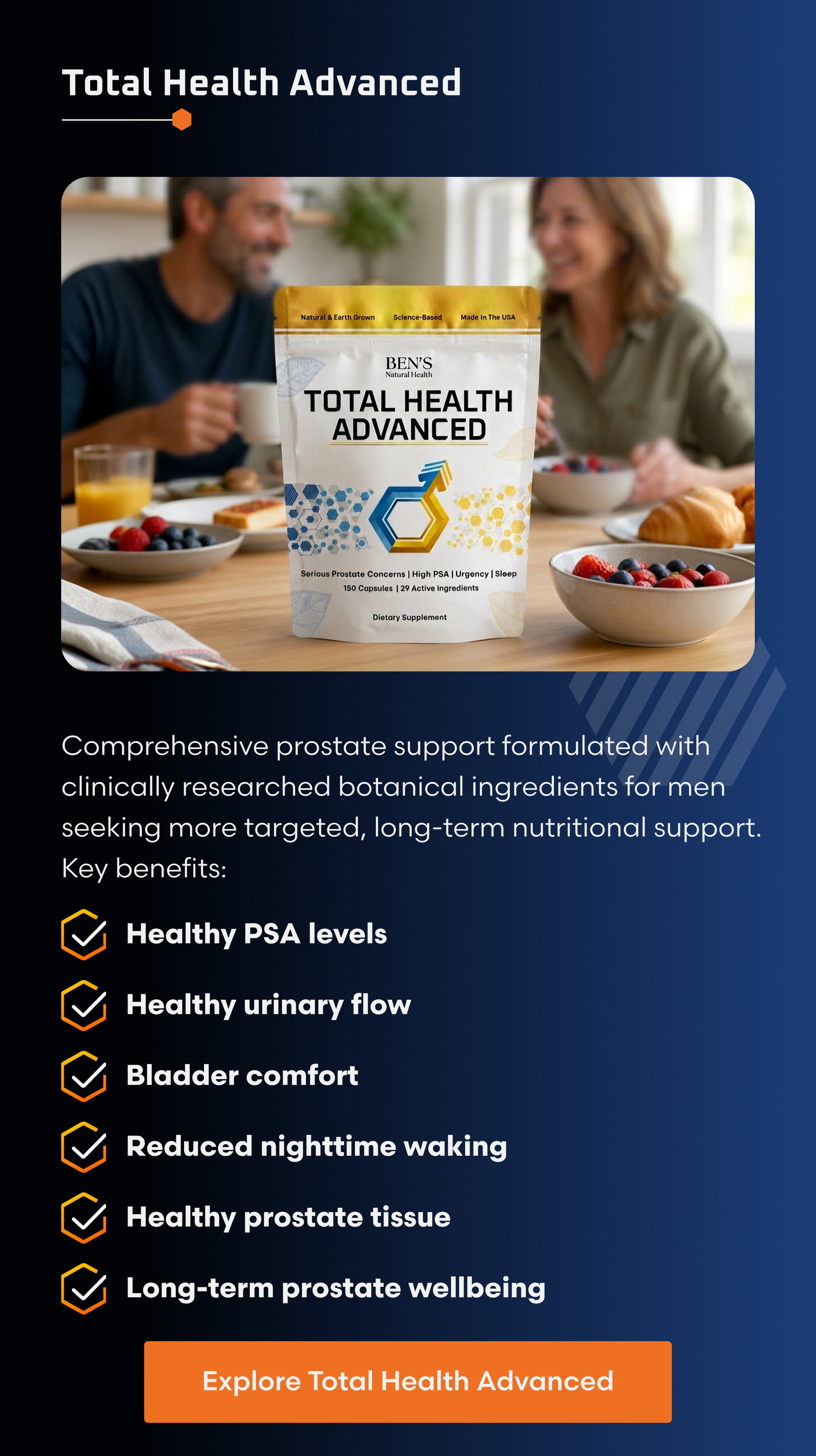 Total Health Advanced: Comprehensive prostate support formulated with clinically researched botanical ingredients for men seeking more targeted, long-term nutritional support. Key benefits: ✓ Healthy PSA levels  ✓ Healthy urinary flow  ✓ Bladder comfort  ✓ Reduced nighttime waking  ✓ Healthy prostate tissue  ✓ Long-term prostate wellness