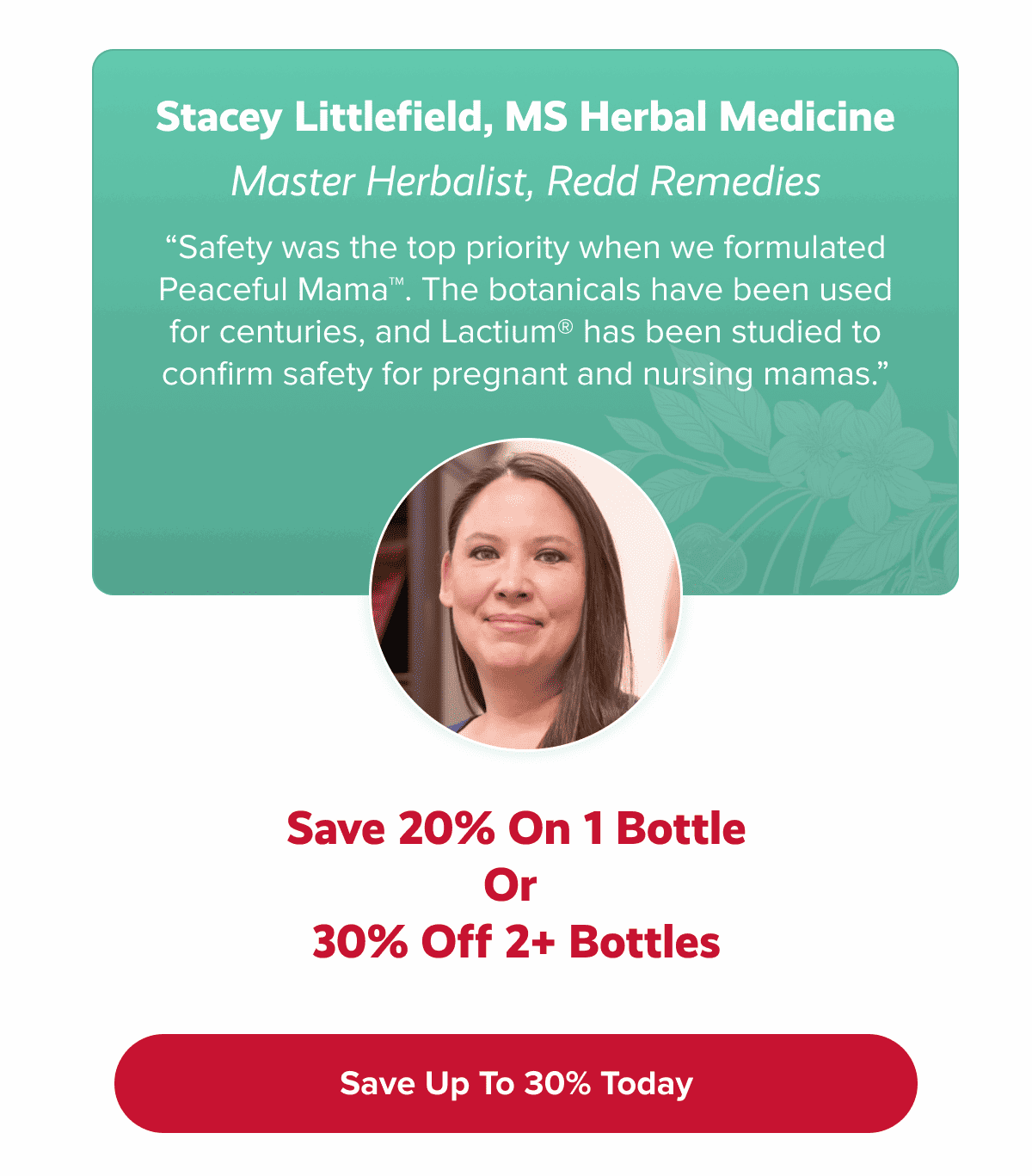 Stacey Littlefield, MS Herbal Medicine Master Herbalist, Redd Remedies “Safety was the top priority when we formulated Peaceful Mama™. The botanicals have been used for centuries, and Lactium® has been studied to confirm safety for pregnant and nursing mamas.” | SAVE UP 30% TODAY