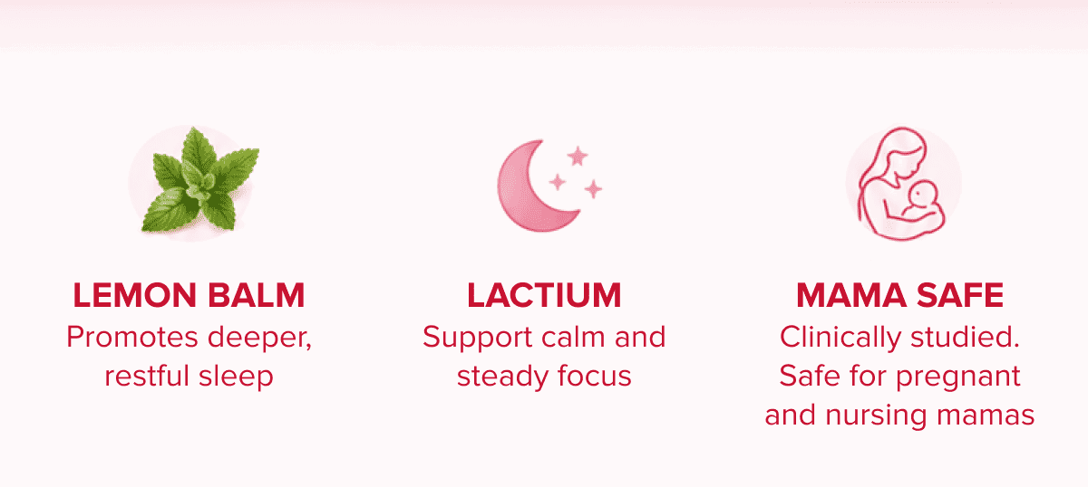 LEMON BALM | Promotes deeper, restful sleep | LACTIUM | Support calm and steady focus | MAMA SAFE |Clinically studied. Safe for pregnant and nursing mamas