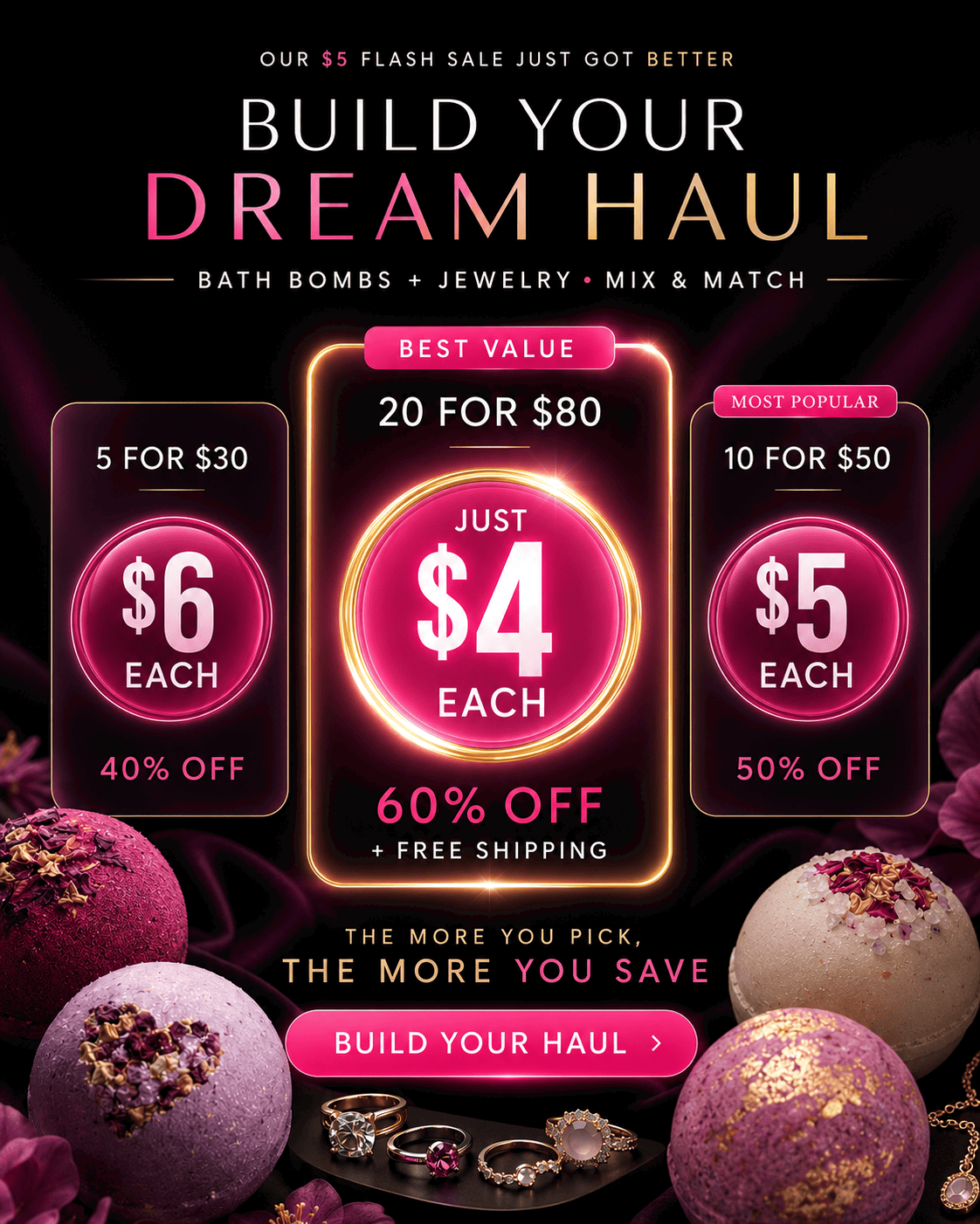Our $5 Flash Sale Just got Better. Build Your Dream Haul: Bath Bombs + Jewelry - Mix & Match. 5 for $30 ($6 each), 10 for $50 ($5 each), 20 for $80 ($4 each + free shipping) - Build Your Haul Now