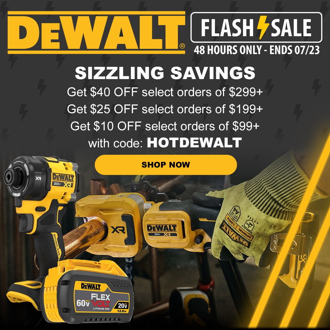 Dewalt Day Flash Sale 48 HOURS ONLY - ENDS 07/23 | SIZZLING SAVINGS | Get $40 OFF select orders of $299+ Get $25 OFF select orders of $199+ Get $10 OFF select orders of $99+ with code: HOTDEWALT | SHOP NOW