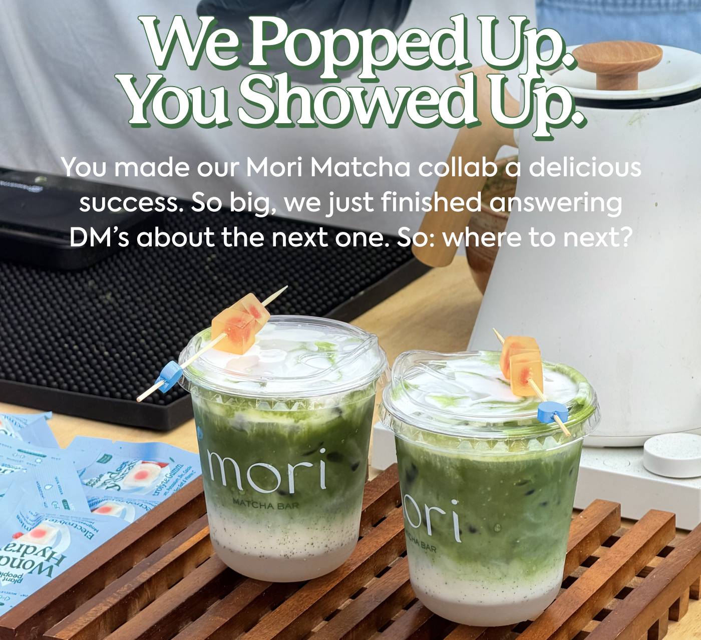 We popped up. You showed up. You made our Mori Matcha collab a delicious success. So big, we just finished answering DM’s about the next one. So: where to next?