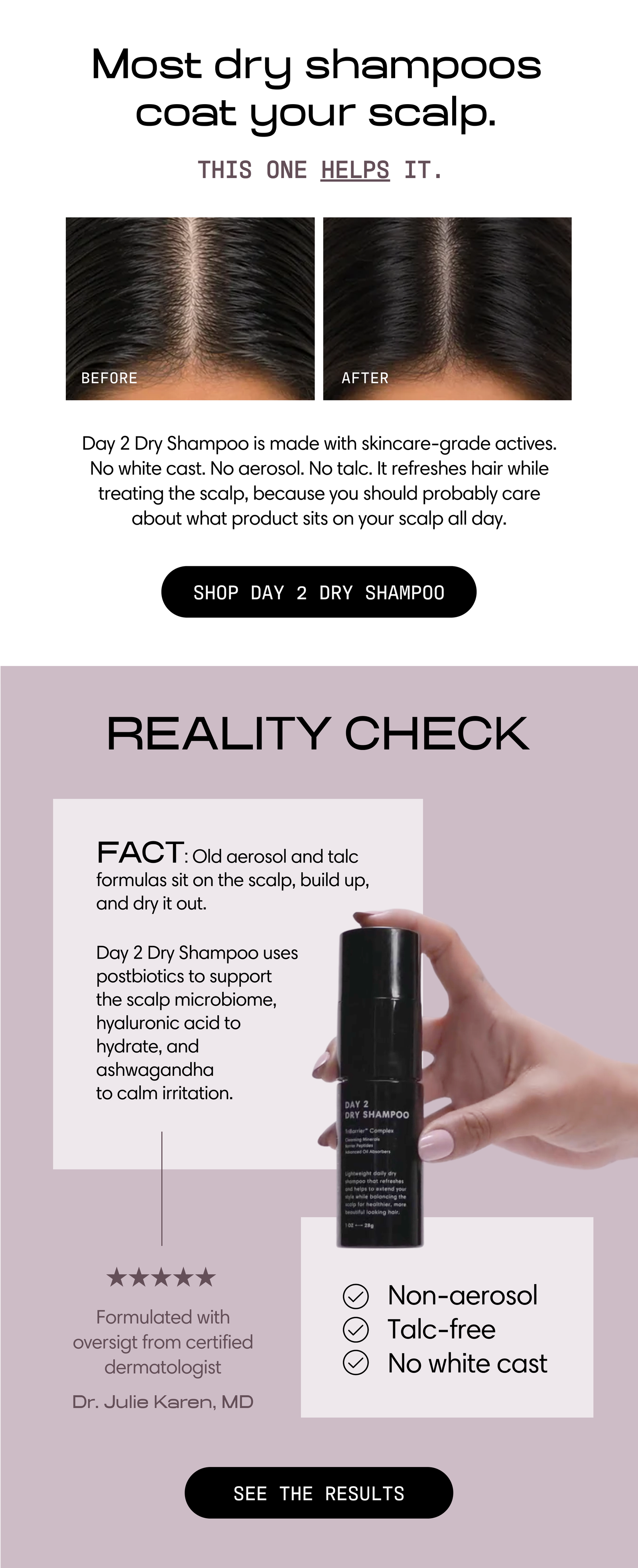 Most dry shampoos coat your scalp. This one helps it. Before-and-after photos show refreshed roots. Day 2 Dry Shampoo is made with skincare-grade actives — no white cast, no aerosol, no talc. It refreshes hair while treating the scalp. Shop Day 2 Dry Shampoo.