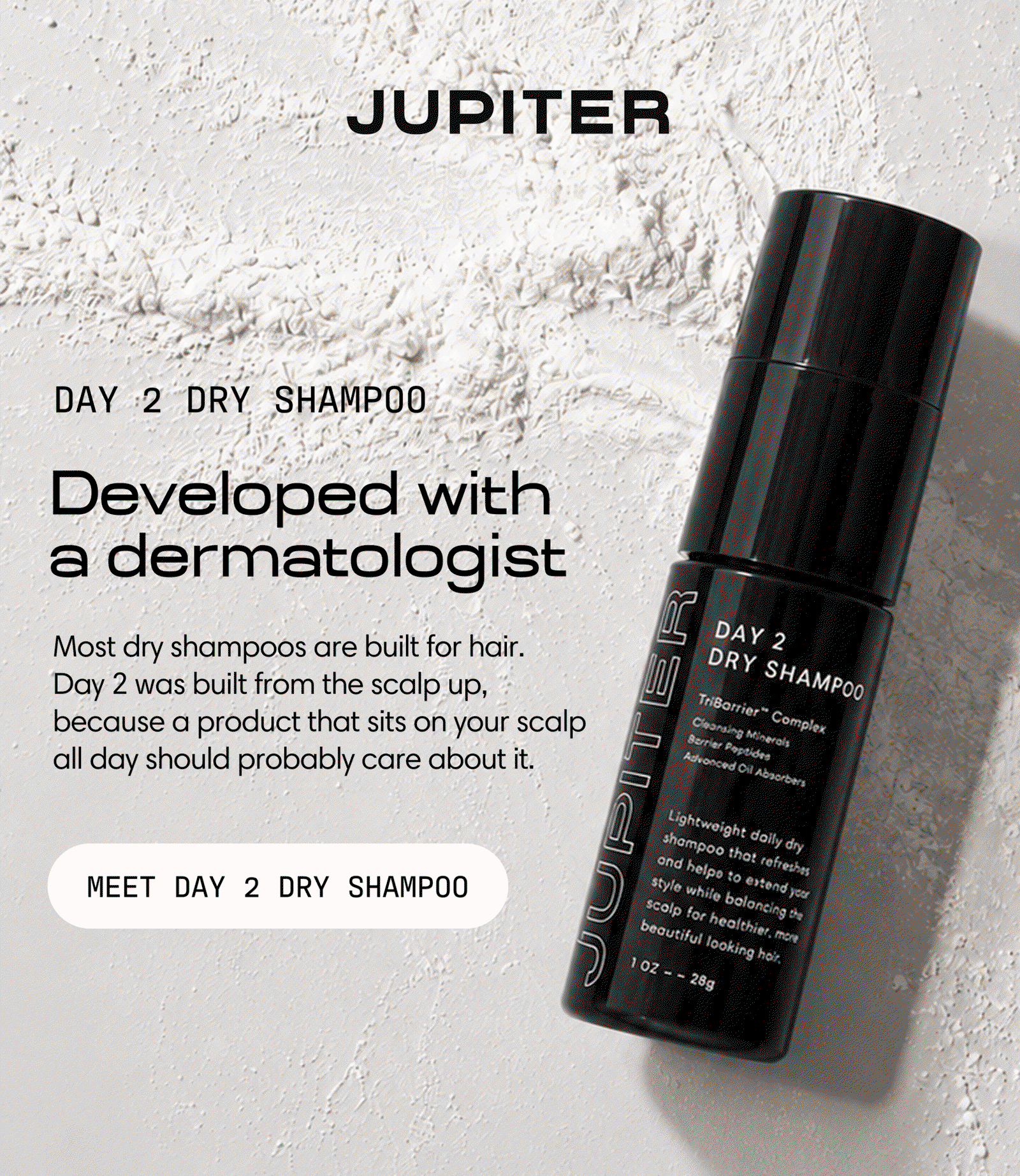 Jupiter. Day 2 Dry Shampoo — developed with a dermatologist. Most dry shampoos are built for hair; Day 2 was built from the scalp up, because a product that sits on your scalp all day should probably care about it. Meet Day 2 Dry Shampoo.