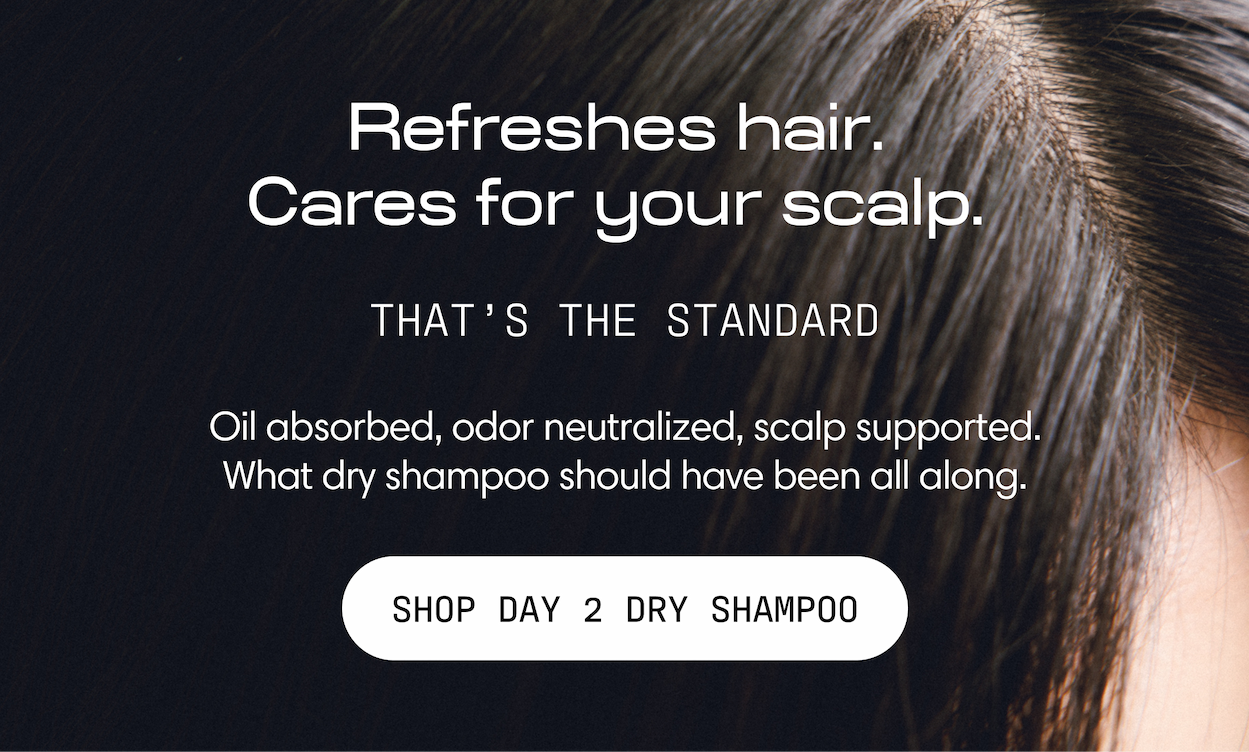 Refreshes hair. Cares for your scalp. That's the standard. Oil absorbed, odor neutralized, scalp supported — what dry shampoo should have been all along. Shop Day 2 Dry Shampoo.
