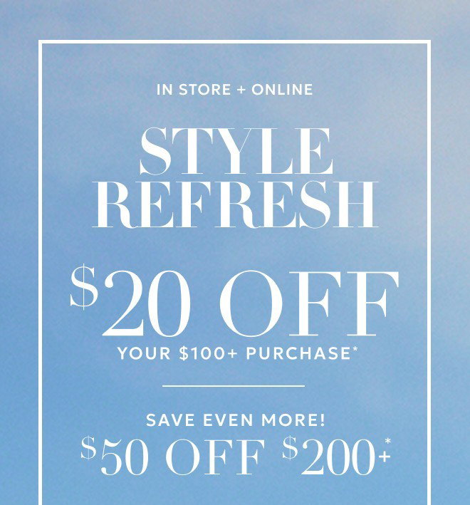  IN STORE + ONLINE STYLE REFRESH $20 OFF YOUR $100+ PURCHASE* SAVE EVEN MORE! $50 OFF $200+* Excludes gift cards.