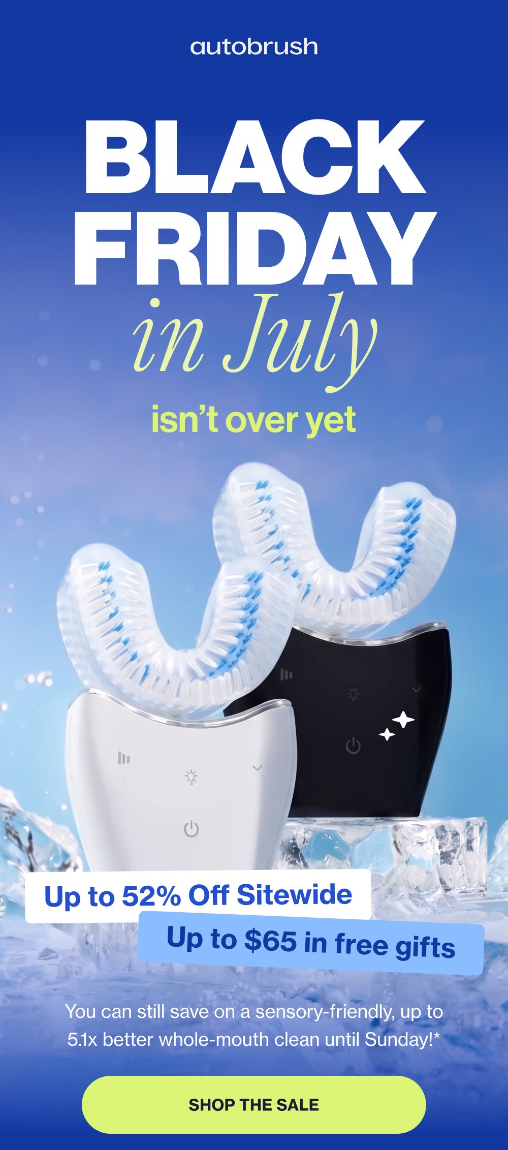 BLACK FRIDAY in July isn’t over yet Up to 52% Off Sitewide Up to $65 in free gifts You can still save on a sensory-friendly, up to 5.1x better whole-mouth clean until Sunday!* Shop the Sale