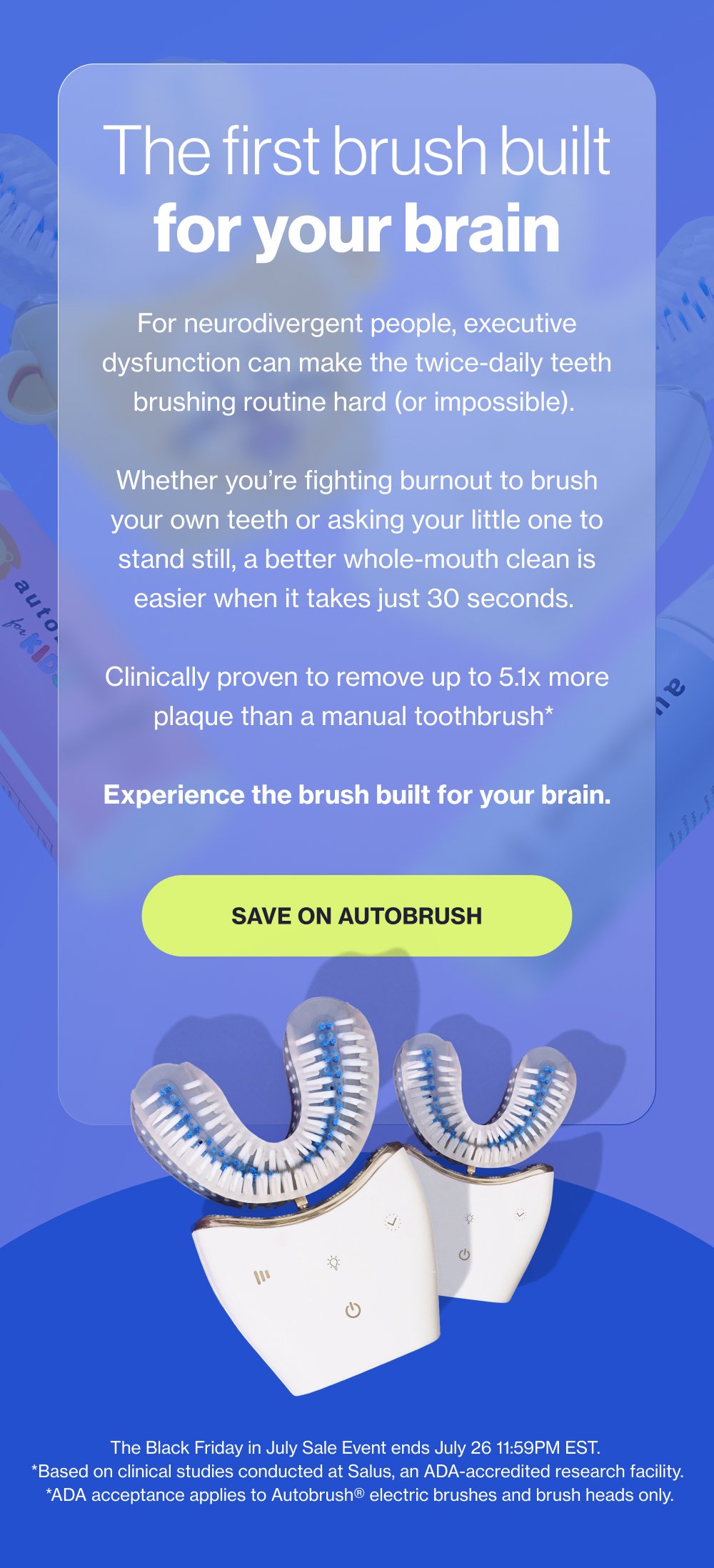 The first brush built for your brain For neurodivergent people, executive dysfunction can make the twice-daily teeth brushing routine hard (or impossible). Whether you’re fighting burnout to brush your own teeth or asking your little one to stand still, a better whole-mouth clean is easier when it takes just 30 seconds. Clinically proven to remove up to 5.1x more plaque than a manual toothbrush* Experience the brush built for your brain. SAVE ON AUTOBRUSH The Black Friday in July Sale Event ends July 26 11:59PM EST. *Based on clinical studies conducted at Salus, an ADA-accredited research facility. *ADA acceptance applies to Autobrush® electric brushes and brush heads only.