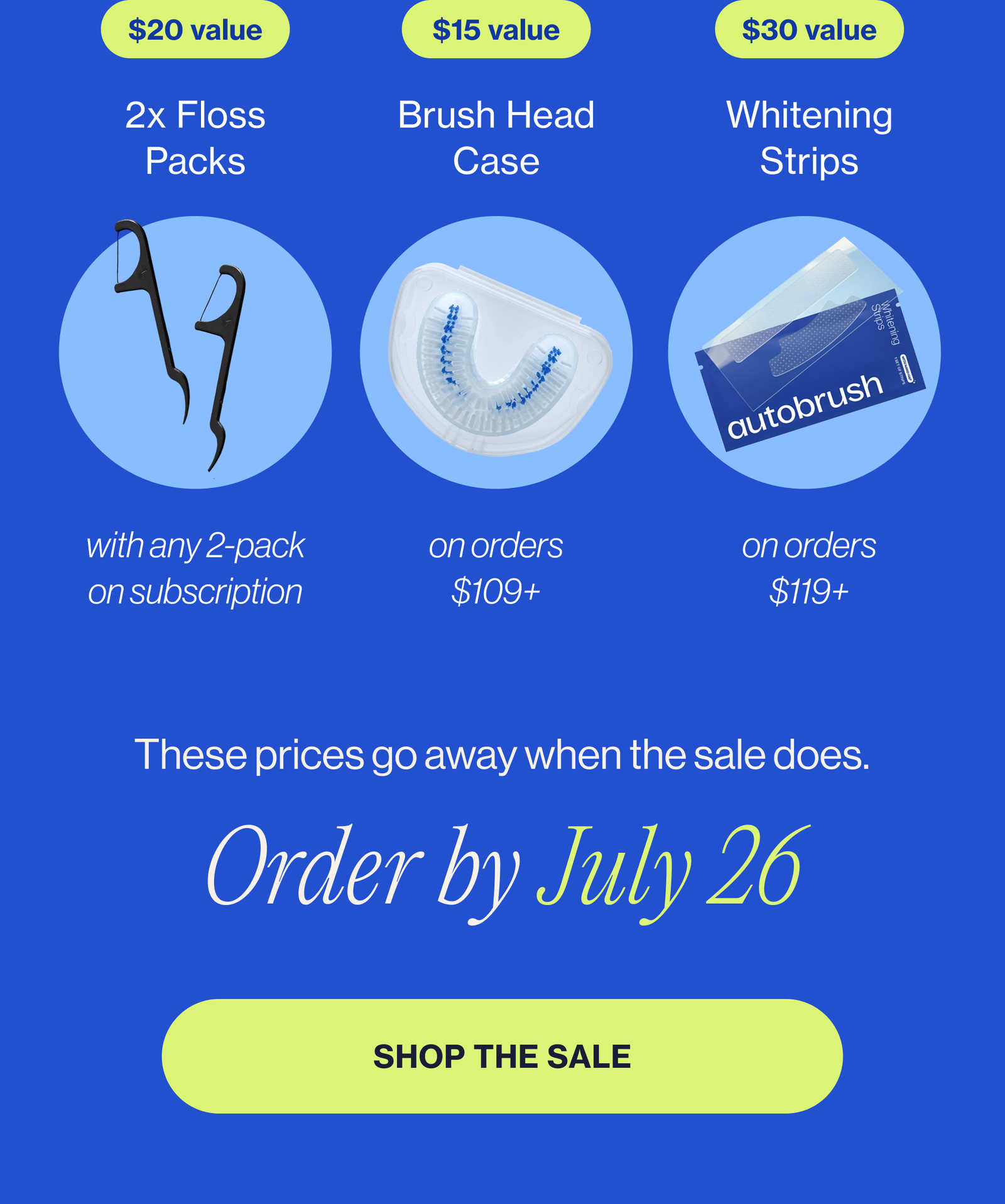 Shop more, unlock more free gifts Here's what you unlock at checkout: 2 free flossers ($20 value) with any 2-pack on subscription Free brush head case ($15 value) with any order Free whitening strips ($15 value) on orders $109+