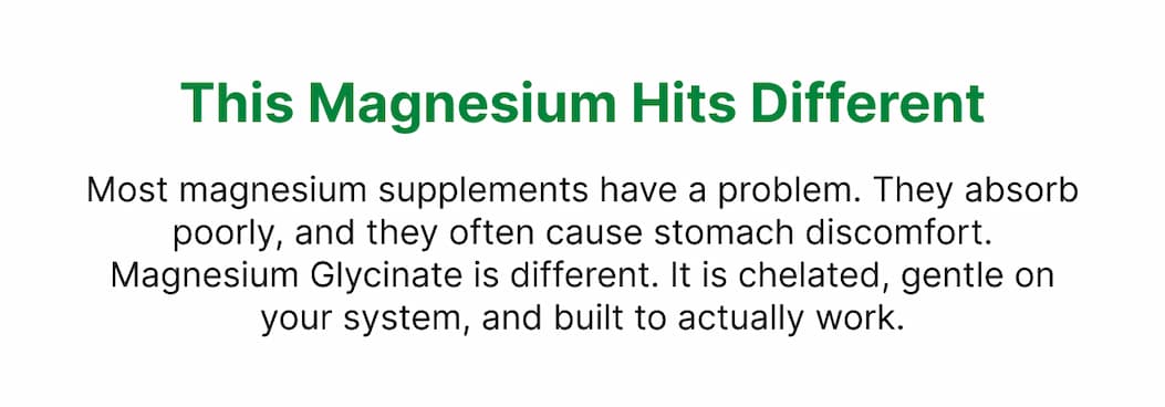 This Magnesium Hits Different Most magnesium supplements have a problem. They absorb poorly, and they often cause stomach discomfort. Magnesium Glycinate is different. It is chelated, gentle on your system, and built to actually work.
